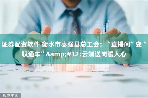 证券配资软件 衡水市枣强县总工会：“直播间”变“职通车” 云端送岗暖人心