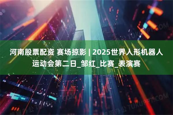 河南股票配资 赛场掠影 | 2025世界人形机器人运动会第二日_邹红_比赛_表演赛
