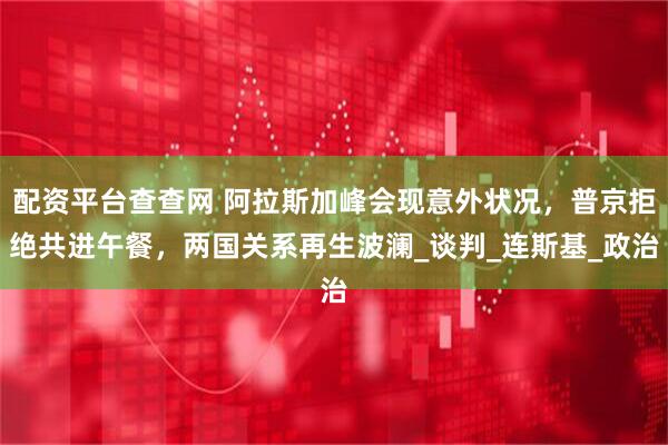 配资平台查查网 阿拉斯加峰会现意外状况，普京拒绝共进午餐，两国关系再生波澜_谈判_连斯基_政治