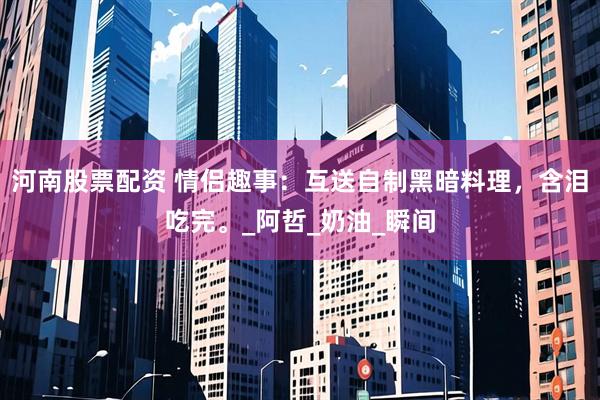 河南股票配资 情侣趣事：互送自制黑暗料理，含泪吃完。_阿哲_奶油_瞬间