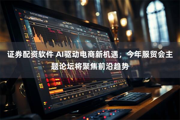证券配资软件 AI驱动电商新机遇，今年服贸会主题论坛将聚焦前沿趋势