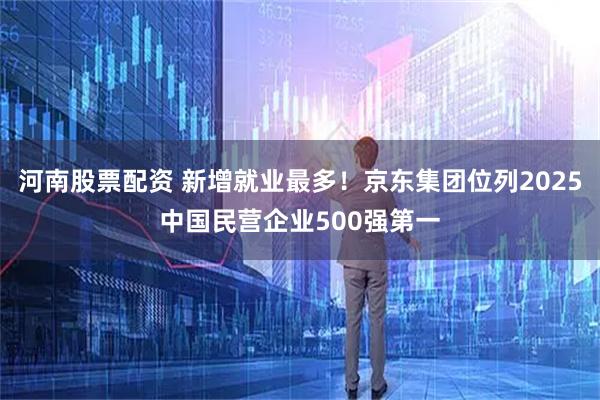 河南股票配资 新增就业最多！京东集团位列2025中国民营企业500强第一