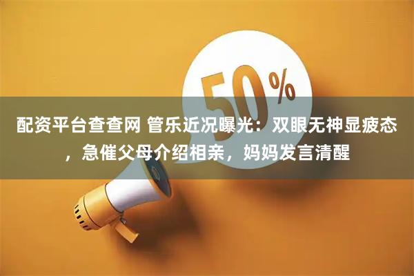配资平台查查网 管乐近况曝光：双眼无神显疲态，急催父母介绍相亲，妈妈发言清醒