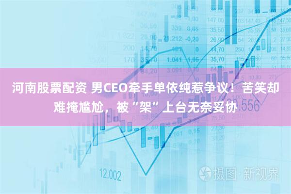 河南股票配资 男CEO牵手单依纯惹争议!苦笑却难掩尴尬,被“架”上台无奈妥协