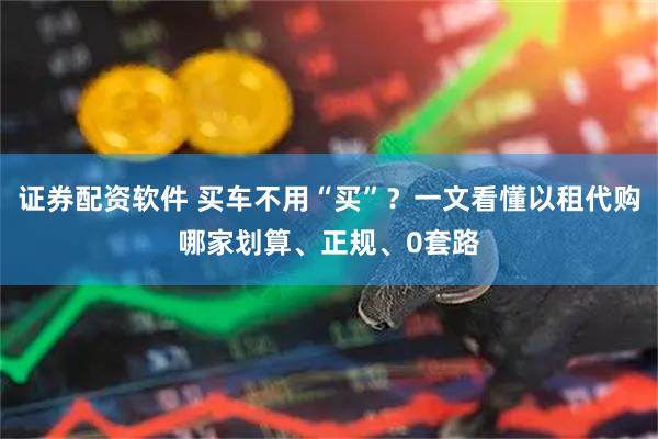 证券配资软件 买车不用“买”？一文看懂以租代购哪家划算、正规、0套路