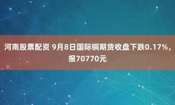 河南股票配资 9月8日国际铜期货收盘下跌0.17%，报70770元