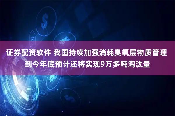 证券配资软件 我国持续加强消耗臭氧层物质管理 到今年底预计还将实现9万多吨淘汰量