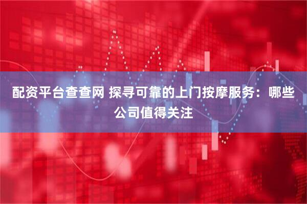 配资平台查查网 探寻可靠的上门按摩服务：哪些公司值得关注