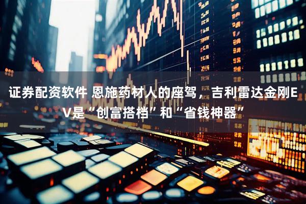 证券配资软件 恩施药材人的座驾，吉利雷达金刚EV是“创富搭档”和“省钱神器”