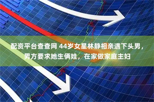 配资平台查查网 44岁女星林静相亲遇下头男，男方要求她生俩娃，在家做家庭主妇