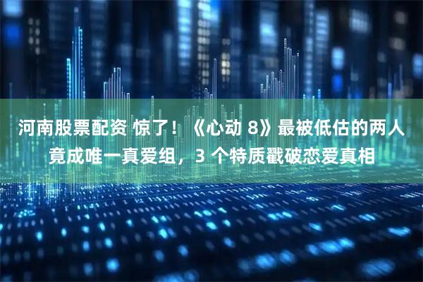 河南股票配资 惊了！《心动 8》最被低估的两人竟成唯一真爱组，3 个特质戳破恋爱真相