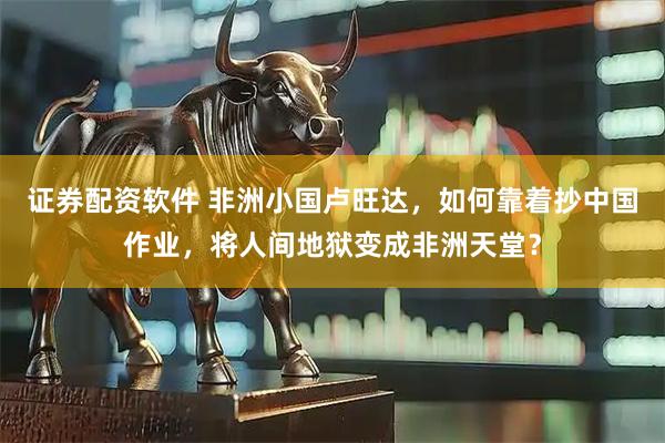 证券配资软件 非洲小国卢旺达，如何靠着抄中国作业，将人间地狱变成非洲天堂？