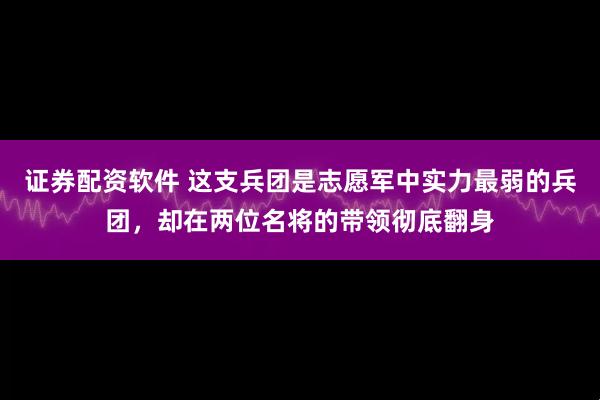 证券配资软件 这支兵团是志愿军中实力最弱的兵团，却在两位名将的带领彻底翻身