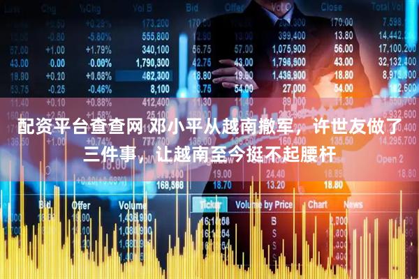 配资平台查查网 邓小平从越南撤军，许世友做了三件事，让越南至今挺不起腰杆
