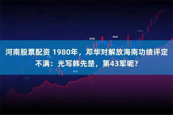 河南股票配资 1980年，邓华对解放海南功绩评定不满：光写韩先楚，第43军呢？