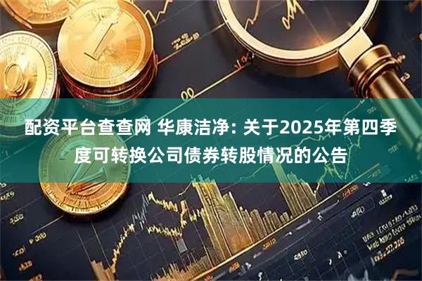 配资平台查查网 华康洁净: 关于2025年第四季度可转换公司债券转股情况的公告
