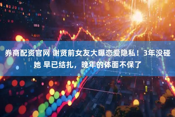 券商配资官网 谢贤前女友大曝恋爱隐私！3年没碰她 早已结扎，晚年的体面不保了