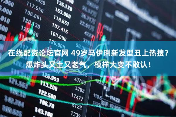 在线配资论坛官网 49岁马伊琍新发型丑上热搜？爆炸头又土又老气，模样大变不敢认！