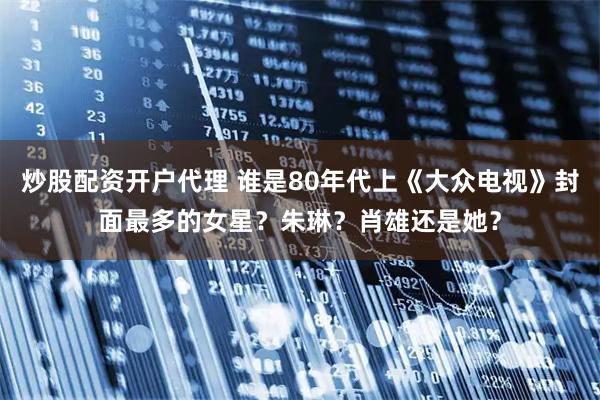 炒股配资开户代理 谁是80年代上《大众电视》封面最多的女星？朱琳？肖雄还是她？