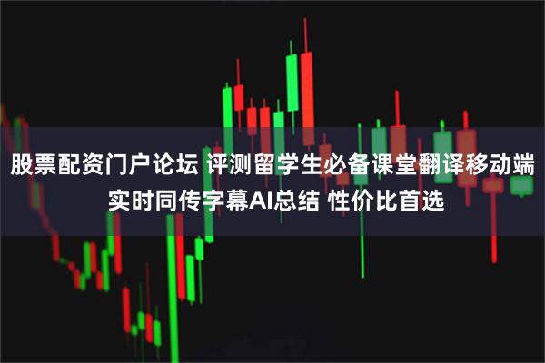 股票配资门户论坛 评测留学生必备课堂翻译移动端 实时同传字幕AI总结 性价比首选