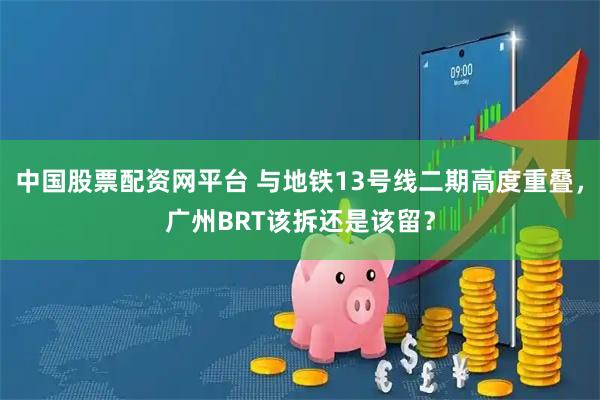 中国股票配资网平台 与地铁13号线二期高度重叠，广州BRT该拆还是该留？